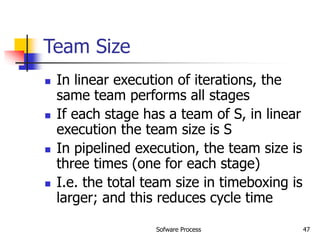 Sofware Process 47
Team Size
 In linear execution of iterations, the
same team performs all stages
 If each stage has a team of S, in linear
execution the team size is S
 In pipelined execution, the team size is
three times (one for each stage)
 I.e. the total team size in timeboxing is
larger; and this reduces cycle time
 