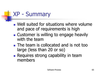 Sofware Process 65
XP - Summary
 Well suited for situations where volume
and pace of requirements is high
 Customer is willing to engage heavily
with the team
 The team is collocated and is not too
large (less than 20 or so)
 Requires strong capability in team
members
 