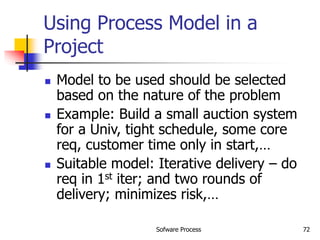 Sofware Process 72
Using Process Model in a
Project
 Model to be used should be selected
based on the nature of the problem
 Example: Build a small auction system
for a Univ, tight schedule, some core
req, customer time only in start,…
 Suitable model: Iterative delivery – do
req in 1st iter; and two rounds of
delivery; minimizes risk,…
 