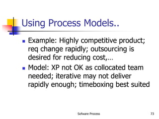 Sofware Process 73
Using Process Models..
 Example: Highly competitive product;
req change rapidly; outsourcing is
desired for reducing cost,…
 Model: XP not OK as collocated team
needed; iterative may not deliver
rapidly enough; timeboxing best suited
 