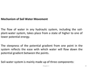 Mechanism of Soil Water Movement
The flow of water in any hydraulic system, including the soil-
plant-water system, takes place from a state of higher to one of
lower potential energy.
The steepness of the potential gradient from one point in the
system reflects the ease with which water will flow down the
potential gradient between the points.
Soil-water system is mainly made up of three components:
10Chapter-1
 
