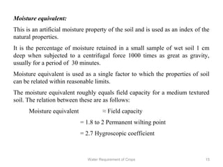 Moisture equivalent:
This is an artificial moisture property of the soil and is used as an index of the
natural properties.
It is the percentage of moisture retained in a small sample of wet soil 1 cm
deep when subjected to a centrifugal force 1000 times as great as gravity,
usually for a period of 30 minutes.
Moisture equivalent is used as a single factor to which the properties of soil
can be related within reasonable limits.
The moisture equivalent roughly equals field capacity for a medium textured
soil. The relation between these are as follows:
Moisture equivalent ≈ Field capacity
= 1.8 to 2 Permanent wilting point
= 2.7 Hygroscopic coefficient
15Water Requirement of Crops
 