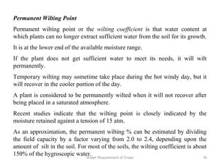 Permanent Wilting Point
Permanent wilting point or the wilting coefficient is that water content at
which plants can no longer extract sufficient water from the soil for its growth.
It is at the lower end of the available moisture range.
If the plant does not get sufficient water to meet its needs, it will wilt
permanently.
Temporary wilting may sometime take place during the hot windy day, but it
will recover in the cooler portion of the day.
A plant is considered to be permanently wilted when it will not recover after
being placed in a saturated atmosphere.
Recent studies indicate that the wilting point is closely indicated by the
moisture retained against a tension of 15 atm.
As an approximation, the permanent wilting % can be estimated by dividing
the field capacity by a factor varying from 2.0 to 2.4, depending upon the
amount of silt in the soil. For most of the soils, the wilting coefficient is about
150% of the hygroscopic water.
16Water Requirement of Crops
 