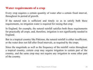 Water requirements of a crop
Every crop requires a certain quantity of water after a certain fixed interval,
throughout its period of growth.
If the natural rain is sufficient and timely so as to satisfy both these
requirements, no irrigation water is required for raising that crop.
In England, for example, the natural rainfall satisfies both these requirements
for practically all crops, and, therefore, irrigation is not significantly needed in
England.
But in a tropical country like Pakistan, the natural rainfall is either insufficient,
or the water does not fall after fixed intervals, as required by the crops.
Since the magnitude as well as the frequency of the rainfall varies throughout
a tropical country, certain crop may require irrigation in certain part of the
country, and the same crop may not require any irrigation in some other part
of the country.
20Water Requirement of Crops
 