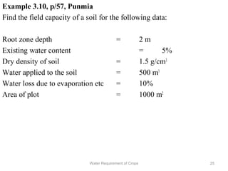 Example 3.10, p/57, Punmia
Find the field capacity of a soil for the following data:
Root zone depth = 2 m
Existing water content = 5%
Dry density of soil = 1.5 g/cm3
Water applied to the soil = 500 m3
Water loss due to evaporation etc = 10%
Area of plot = 1000 m2
25Water Requirement of Crops
 