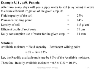 Example 3.11 , p/58, Punmia
After how many days will you supply water to soil (clay loam) in order
to ensure efficient irrigation of the given crop, if:
Field capacity of the soil = 27%
Permanent wilting point = 14%
Density of soil = 1.5 g/ cm3
Efficient depth of root zone = 75 cm
Daily consumptive use of water for the given crop = 11 mm
Solution:
Available moisture = Field capacity – Permanent wilting point
= 27 – 14 = 13%
Let, the Readily available moisture be 80% of the Available moisture.
Therefore, Readily available moisture = 0.8 x 13% = 10.4%
27Water Requirement of Crops
 