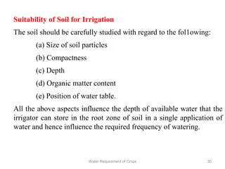 Suitability of Soil for Irrigation
The soil should be carefully studied with regard to the fol1owing:
(a) Size of soil particles
(b) Compactness
(c) Depth
(d) Organic matter content
(e) Position of water table.
All the above aspects influence the depth of available water that the
irrigator can store in the root zone of soil in a single application of
water and hence influence the required frequency of watering.
30Water Requirement of Crops
 