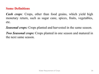 Some Definitions
Cash crops: Crops, other than food grains, which yield high
monetary return, such as sugar cane, spices, fruits, vegetables,
etc.
Seasonal crops: Crops planted and harvested in the same season.
Two Seasonal crops: Crops planted in one season and matured in
the next same season.
34Water Requirement of Crops
 