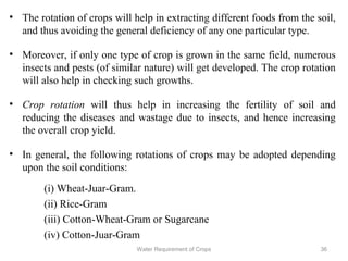 • The rotation of crops will help in extracting different foods from the soil,
and thus avoiding the general deficiency of any one particular type.
• Moreover, if only one type of crop is grown in the same field, numerous
insects and pests (of similar nature) will get developed. The crop rotation
will also help in checking such growths.
• Crop rotation will thus help in increasing the fertility of soil and
reducing the diseases and wastage due to insects, and hence increasing
the overall crop yield.
• In general, the following rotations of crops may be adopted depending
upon the soil conditions:
(i) Wheat-Juar-Gram.
(ii) Rice-Gram
(iii) Cotton-Wheat-Gram or Sugarcane
(iv) Cotton-Juar-Gram
36Water Requirement of Crops
 