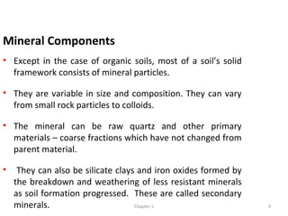 Mineral Components
• Except in the case of organic soils, most of a soil’s solid
framework consists of mineral particles.
• They are variable in size and composition. They can vary
from small rock particles to colloids.
• The mineral can be raw quartz and other primary
materials – coarse fractions which have not changed from
parent material.
• They can also be silicate clays and iron oxides formed by
the breakdown and weathering of less resistant minerals
as soil formation progressed. These are called secondary
minerals. 4Chapter-1
 