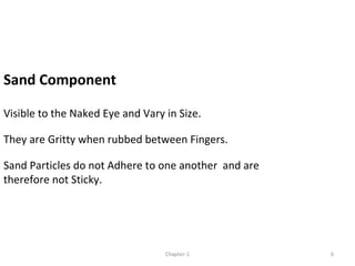 Sand Component
Visible to the Naked Eye and Vary in Size.
They are Gritty when rubbed between Fingers.
Sand Particles do not Adhere to one another and are
therefore not Sticky.
6Chapter-1
 