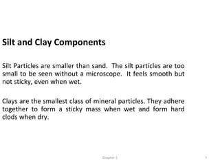 Silt and Clay Components
Silt Particles are smaller than sand. The silt particles are too
small to be seen without a microscope. It feels smooth but
not sticky, even when wet.
Clays are the smallest class of mineral particles. They adhere
together to form a sticky mass when wet and form hard
clods when dry.
7Chapter-1
 