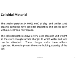 Colloidal Material
The smaller particles (< 0.001 mm) of clay and similar sized
organic particles) have colloidal properties and can be seen
with an electronic microscope.
The colloidal particles have a very large area per unit weight
so there are enough surface charges to which water and ions
can be attracted. These charges make them adhere
together. Humus improves the water holding capacity of the
soil.
8Chapter-1
 