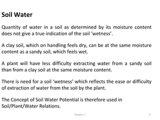 Soil Water
Quantity of water in a soil as determined by its moisture content
does not give a true indication of the soil ‘wetness’.
A clay soil, which on handling feels dry, can be at the same moisture
content as a sandy soil, which feels wet.
A plant will have less difficulty extracting water from a sandy soil
than from a clay soil at the same moisture content.
There is need for a soil ‘wetness’ which reflects the ease or difficulty
of extraction of water from the soil by the plant.
The Concept of Soil Water Potential is therefore used in
Soil/Plant/Water Relations.
9Chapter-1
 