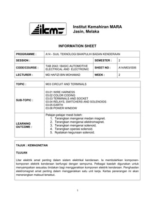 Institut Kemahiran MARA
                                         Jasin, Melaka


                              INFORMATION SHEET

PROGRAMME :          A14 - SIJIL TEKNOLOGI BAIKPULIH BADAN KENDERAAN

SESSION :                                                SEMESTER :       2

                     TAB 2042 / BASIC AUTOMOTIVE
CODE/COURSE :                                            SHEET NO :       A14/M03/IS06
                     ELECTRICAL AND ELECTRONIC

LECTURER :           MD HAFIZI BIN MOHAMAD               WEEK :           2


TOPIC :              M03 CIRCUIT AND TERMINALS

                     03.01 WIRE HARNESS
                     03.02 COLOR CODING
                     03.03 TERMINALS AND SOCKET
SUB-TOPIC :
                     03.04 RELAYS, SWITCHERS AND SOLENOIDS
                     03.05 EARTH
                     03.06 POWER WINDOW

                     Pelajar-pelajar mesti boleh:
                        1. Terangkan mengenai medan magnet.
                        2. Terangkan mengenai elektromagnet.
LEARNING
OUTCOME :               3. Terangkan mengenai solenoid.
                        4. Terangkan operasi solenoid.
                        5. Nyatakan kegunaan solenoid.



TAJUK : KEMAGNETAN

TUJUAN

Litar elektrik amat penting dalam sistem elektrikal kenderaan. Ia membolehkan komponen-
komponen elektrik kenderaan berfungsi dengan sempurna. Pelbagai kaedah digunakan untuk
menyampaikan sesuatau tindakan bagi menggerakkan komponen elektrik kenderaan. Penghasilan
elektromagnet amat penting dalam menggerakkan satu unit kerja. Kertas penerangan ini akan
menerangkan maksud tersebut.




                                            1
 