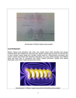 Gambarajah 6.3 Medan Magnet pada pengalir


ELEKTROMAGNET

Medan magnet yang dihasilkan oleh aliran arus melalui dawai boleh dikuatkan lagi dengan
menebat dawai dan melilitkannya pada teras besi. Medan magnet akan tertumpu di teras besi dan
ia akan menjadi magnet selagi arus mengalir melalui dawai itu. Elektromagnet merupakan satu
medan magnet yang terjadi hasil daripada pergerakkan arus yang melalui pengalir yang dililitkan
pada satu teras besi. Ia merupakan satu medan magnet sementara. Apabila arus elektrik
diputuskan maka medan magnet tersebut akan hilang.




            Gamabarajah 6.4 Medan magnet yang terhasil disekeliling dawai pengalir


                                               3
 