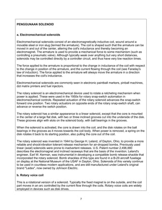 PENGGUNAAN SOLENOID


a. Electromechanical solenoids

Electromechanical solenoids consist of an electromagnetically inductive coil, wound around a
movable steel or iron slug (termed the armature). The coil is shaped such that the armature can be
moved in and out of the center, altering the coil's inductance and thereby becoming an
electromagnet. The armature is used to provide a mechanical force to some mechanism (such as
controlling a pneumatic valve). Although typically weak over anything but very short distances,
solenoids may be controlled directly by a controller circuit, and thus have very low reaction times.

The force applied to the armature is proportional to the change in inductance of the coil with respect
to the change in position of the armature, and the current flowing through the coil (see Faraday's
law of induction). The force applied to the armature will always move the armature in a direction
that increases the coil's inductance.

Electromechanical solenoids are commonly seen in electronic paintball markers, pinball machines,
dot matrix printers and fuel injectors.

The rotary solenoid is an electromechanical device used to rotate a ratcheting mechanism when
power is applied. These were used in the 1950s for rotary snap-switch automation in
electromechanical controls. Repeated actuation of the rotary solenoid advances the snap-switch
forward one position. Two rotary actuators on opposite ends of the rotary snap-switch shaft, can
advance or reverse the switch position.

The rotary solenoid has a similar appearance to a linear solenoid, except that the core is mounted
in the center of a large flat disk, with two or three inclined grooves cut into the underside of the disk.
These grooves align with slots on the solenoid body, with ball bearings in the grooves.

When the solenoid is activated, the core is drawn into the coil, and the disk rotates on the ball
bearings in the grooves as it moves towards the coil body. When power is removed, a spring on the
disk rotates it back to its starting position, also pulling the core out of the coil.

The rotary solenoid was invented in 1944 by George H. Leland, of Dayton, Ohio, to provide a more
reliable and shock/vibration tolerant release mechanism for air-dropped bombs. Previously used
linear (axial) solenoids were prone to inadvertent releases. U.S. Patent number 2,496,880
describes the electromagnet and inclined raceways that are the basis of the invention. Leland's
engineer, Earl W. Kerman, was instrumental in developing a compatible bomb release shackle that
incorporated the rotary solenoid. Bomb shackles of this type are found in a B-29 aircraft fuselage
on display at the National Museum of the USAF in Dayton, Ohio. Solenoids of this variety continue
to be used in countless modern applications, and are still manufactured under Leland's original
brand "Ledex", now owned by Johnson Electric.

b. Rotary voice coil

This is a rotational version of a solenoid. Typically the fixed magnet is on the outside, and the coil
part moves in an arc controlled by the current flow through the coils. Rotary voice coils are widely
employed in devices such as disk drives.


                                                    7
 