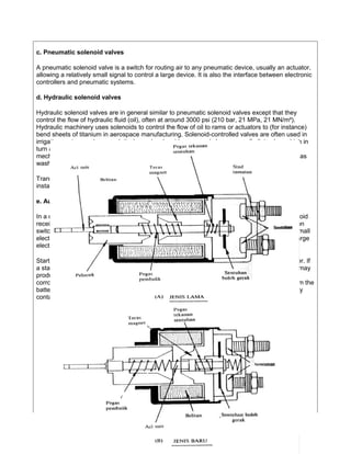 c. Pneumatic solenoid valves

A pneumatic solenoid valve is a switch for routing air to any pneumatic device, usually an actuator,
allowing a relatively small signal to control a large device. It is also the interface between electronic
controllers and pneumatic systems.

d. Hydraulic solenoid valves

Hydraulic solenoid valves are in general similar to pneumatic solenoid valves except that they
control the flow of hydraulic fluid (oil), often at around 3000 psi (210 bar, 21 MPa, 21 MN/m²).
Hydraulic machinery uses solenoids to control the flow of oil to rams or actuators to (for instance)
bend sheets of titanium in aerospace manufacturing. Solenoid-controlled valves are often used in
irrigation systems, where a relatively weak solenoid opens and closes a small pilot valve, which in
turn activates the main valve by applying fluid pressure to a piston or diaphragm that is
mechanically coupled to the main valve. Solenoids are also in everyday household items such as
washing machines to control the flow and amount of water into the drum.

Transmission solenoids control fluid flow through an automatic transmission and are typically
installed in the transmission valve body.

e. Automobile starter solenoid

In a car or truck, the starter solenoid is part of an automobile starting system. The starter solenoid
receives a large electric current from the car battery and a small electric current from the ignition
switch. When the ignition switch is turned on (i.e. when the key is turned to start the car), the small
electric current forces the starter solenoid to close a pair of heavy contacts, thus relaying the large
electric current to the starter motor.

Starter solenoids can also be built into the starter itself, often visible on the outside of the starter. If
a starter solenoid receives insufficient power from the battery, it will fail to start the motor, and may
produce a rapid 'clicking' or 'clacking' sound. This can be caused by a low or dead battery, by
corroded or loose connections in the cable, or by a broken or damaged positive (red) cable from the
battery. Any of these will result in some power to the solenoid, but not enough to hold the heavy
contacts closed, so the starter motor itself never spins, and the engine does not start.




                                                     8
 