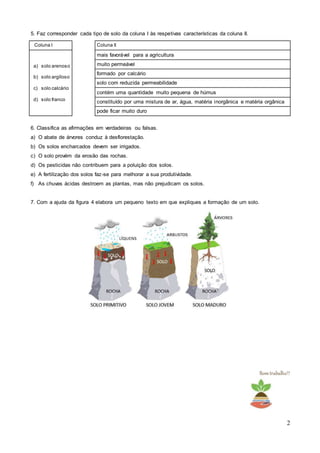 2
5. Faz corresponder cada tipo de solo da coluna I às respetivas características da coluna II.
6. Classifica as afirmações em verdadeiras ou falsas.
a) O abate de árvores conduz à desflorestação.
b) Os solos encharcados devem ser irrigados.
c) O solo provém da erosão das rochas.
d) Os pesticidas não contribuem para a poluição dos solos.
e) A fertilização dos solos faz-se para melhorar a sua produtividade.
f) As chuvas ácidas destroem as plantas, mas não prejudicam os solos.
7. Com a ajuda da figura 4 elabora um pequeno texto em que expliques a formação de um solo.
Bomtrabalho!!
Coluna I Coluna II
a) solo arenoso
b) solo argiloso
c) solo calcário
d) solo franco
mais favorável para a agricultura
muito permeável
formado por calcário
solo com reduzida permeabilidade
contém uma quantidade muito pequena de húmus
constituído por uma mistura de ar, água, matéria inorgânica e matéria orgânica
pode ficar muito duro
 
