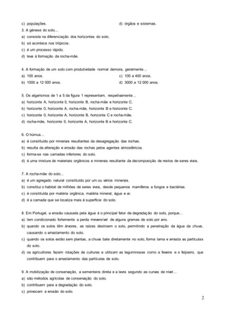 2
c) populações. d) órgãos e sistemas.
3. A génese do solo...
a) consiste na diferenciação dos horizontes do solo.
b) só acontece nos trópicos.
c) é um processo rápido.
d) leva à formação da rocha-mãe.
4. A formação de um solo com produtividade normal demora, geralmente...
a) 100 anos.
b) 1000 a 12 000 anos.
c) 100 a 400 anos.
d) 3000 a 12 000 anos.
5. Os algarismos de 1 a 5 da figura 1 representam, respetivamente...
a) horizonte A, horizonte 0, horizonte B, rocha-mãe e horizonte C.
b) horizonte 0, horizonte A, rocha-mãe, horizonte B e horizonte C.
c) horizonte 0, horizonte A, horizonte B, horizonte C e rocha-mãe.
d) rocha-mãe, horizonte 0, horizonte A, horizonte B e horizonte C.
6. O húmus...
a) é constituído por minerais resultantes da desagregação das rochas.
b) resulta da alteração e erosão das rochas pelos agentes atmosféricos.
c) forma-se nas camadas inferiores do solo.
d) é uma mistura de materiais orgânicos e minerais resultante da decomposição de restos de seres vivos.
7. A rocha-mãe do solo...
a) é um agregado natural constituído por um ou vários minerais.
b) constitui o habitat de milhões de seres vivos, desde pequenos mamíferos a fungos e bactérias.
c) é constituída por matéria orgânica, matéria mineral, água e ar.
d) é a camada que se localiza mais à superfície do solo.
8. Em Portugal, a erosão causada pela água é o principal fator de degradação do solo, porque...
a) tem condicionado fortemente a perda irreversível de alguns gramas de solo por ano.
b) quando os solos têm árvores, as raízes destroem o solo, permitindo a penetração da água da chuva,
causando o arrastamento do solo.
c) quando os solos estão sem plantas, a chuva bate diretamente no solo, forma lama e arrasta as partículas
do solo.
d) os agricultores fazem rotações de culturas e utilizam as leguminosas como a faveira e o feijoeiro, que
contribuem para o arrastamento das partículas de solo.
9. A mobilização de conservação, a sementeira direta e a lavra segundo as curvas de nível...
a) são métodos agrícolas de conservação do solo.
b) contribuem para a degradação do solo.
c) provocam a erosão do solo.
 