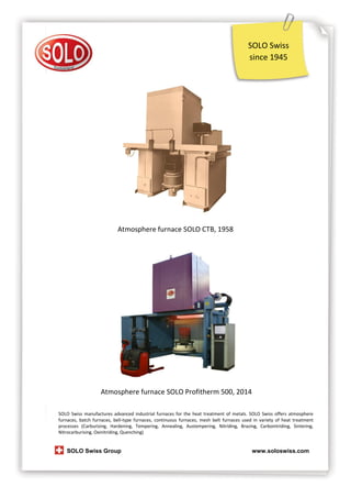 SOLO Swiss
since 1945

Atmosphere furnace SOLO CTB, 1958

Atmosphere furnace SOLO Profitherm 500, 2014
SOLO Swiss manufactures advanced industrial furnaces for the heat treatment of metals. SOLO Swiss offers atmosphere
furnaces, batch furnaces, bell-type furnaces, continuous furnaces, mesh belt furnaces used in variety of heat treatment
processes (Carburizing, Hardening, Tempering, Annealing, Austempering, Nitriding, Brazing, Carbonitriding, Sintering,
Nitrocarburising, Oxinitriding, Quenching)

SOLO Swiss Group

www.soloswiss.com

 