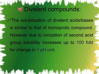 Divalent compounds: The solubilization of divalent acids/bases is similar to that of monoprotic compound. However due to ionization of second acid group solubility increases up to  100 fold  for change in  1 pH unit. /39 