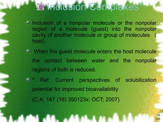 Inclusion Complexes* Inclusion of a nonpolar molecule or the nonpolar region of a molecule (guest) into the nonpolar cavity of another molecule or group of molecules  ( host). When the guest molecule enters the host molecule the contact between water and the nonpolar regions of both is reduced.  * Ref: Current perspectives of solubilization potential for improved bioavailability (C.A; 147 (16) 350123x: OCT; 2007) /39 