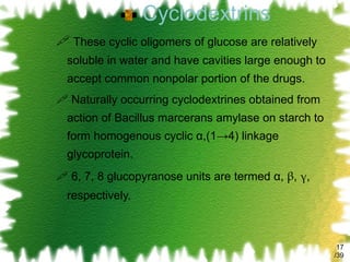 Cyclodextrins These cyclic oligomers of glucose are relatively soluble in water and have cavities large enough to accept common nonpolar portion of the drugs. Naturally occurring cyclodextrines obtained from action of Bacillus marcerans amylase on starch to form homogenous cyclic  α ,(1->4) linkage glycoprotein. 6, 7, 8 glucopyranose units are termed α,  β ,  γ , respectively. /39 