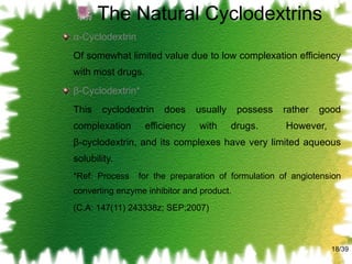 The Natural Cyclodextrins α-Cyclodextrin Of somewhat limited value due to low complexation efficiency with most drugs. β-Cyclodextrin* This cyclodextrin does usually possess rather good complexation efficiency with drugs.  However,  β-cyclodextrin, and its complexes have very limited aqueous solubility. *Ref: Process  for the preparation of formulation of angiotension converting enzyme inhibitor and product. (C.A: 147(11) 243338z; SEP;2007) /39 