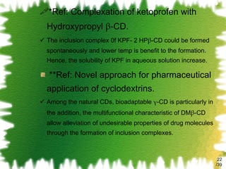 *Ref: Complexation of ketoprofen with Hydroxypropyl  β -CD. The inclusion complex 0f KPF- 2 HP β -CD could be formed spontaneously and lower temp is benefit to the formation. Hence, the solubility of KPF in aqueous solution increase. **Ref: Novel approach for pharmaceutical  application of cyclodextrins. Among the natural CDs, bioadaptable  γ -CD is particularly in the addition, the multifunctional characteristic of DM β -CD allow alleviation of undesirable properties of drug molecules through the formation of inclusion complexes. /39 