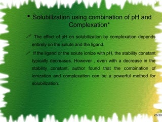 Solubilization using combination of pH and Complexation* The effect of pH on solubilization by complexation depends entirely on the solute and the ligand. If the ligand or the solute ionize with pH, the stability constant typically decreases. However , even with a decrease in the stability constant, author found that the combination of ionization and complexation can be a powerful method for solubilization. /39 