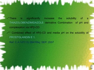 There is significantly increase the solubility of a  THIAZOLOBENZIMIDAZOLE  derivative Combination  of pH and complexation via HP β -CD. * Combined effect of HP β -CD and media pH on the solubility of  PROSTGLANDIN E 1. Ref: C.A:147(13) 284709q; SEP; 2007 /39 