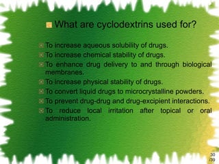 What are cyclodextrins used for? To increase aqueous solubility of drugs. To increase chemical stability of drugs. To enhance drug delivery to and through biological membranes. To increase physical stability of drugs. To convert liquid drugs to microcrystalline powders. To prevent drug-drug and drug-excipient interactions. To reduce local irritation after topical or oral administration. /39 