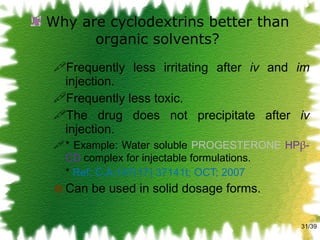 Why are cyclodextrins better than organic solvents?  Frequently less irritating after  iv  and  im  injection. Frequently less toxic. The drug does not precipitate after  iv  injection. * Example: Water soluble  PROGESTERONE   HP β -CD  complex for injectable formulations. *  Ref: C.A:147(17) 37141t; OCT; 2007 Can be used in solid dosage forms. /39 