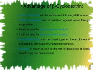 Advantage of   -Cyclodextrin: Liquid component  can be transformed into a crystalline form Volatile component  can be stabilized against losses through evaporation Molecules can be  protect against oxidation. It can be used for  taste and smell masking. Incompatible drug  can be mixed together if one of them is protected by formation of Cyclodextrin complex. Solubility  in water as well as the rate of dissolution of poorly soluble drug can be increased. /39 