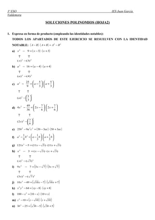 3º ESO IES Juan García
Valdemora
SOLUCIONES POLINOMIOS (HOJA2)
1. Expresa en forma de producto (empleando las identidades notables):
TODOS LOS APARTADOS DE ESTE EJERCICIO SE RESUELVEN CON LA IDENTIDAD
NOTABLE: ( ) ( ) 22
BABABA −=+⋅−
a) ( ) ( )3392
+⋅−=− xxx
22
)3()( −
↑↑
x
b) ( ) ( )44162
+⋅−=− aaa
22
)4()( −
↑↑
a
c) 





+⋅





−=−
3
5
3
5
9
252
aaa
2
2
3
5
)( 





−
↑↑
a
d) 





+⋅





−=−
6
7
2
6
7
2
36
49
4 2
xxx
2
2
6
7
)2( 





−
↑↑
x
e) ( ) ( )acbacbcab 3535925 222
+⋅−=−
f) 





+⋅





−=− bababa
3
1
3
1
9
1 22
g) )511()511(5121 2
+⋅−=− xxx
h) )3()3(32
+⋅−=− xxx
22
)3()( −
↑↑
x
i) ( ) ( )737379 2
+⋅−=− xxx
22
)7()3( −
↑↑
x
j) ( ) ( )7107104910 2
+⋅−=− xxx
k) ( ) ( )886422
+⋅−=− xyxyyx
l) ( ) ( )xxx +⋅−=− 1010100 2
m) ( ) ( )1010102
+⋅−=− zzz
n) ( ) ( )5353253 2
+⋅−=− bbb
 