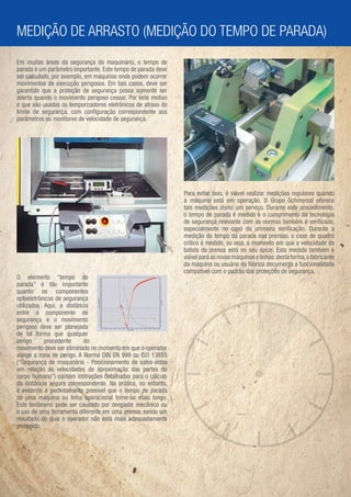 MEDIÇÃO DE ARRASTO (MEDIÇÃO DO TEMPO DE PARADA)
Em muitas áreas da segurança do maquinário, o tempo de
parada é um parâmetro importante. Este tempo de parada deve
ser calculado, por exemplo, em máquinas onde podem ocorrer
movimentos de execução perigosos. Em tais casos, deve ser
garantido que a proteção de segurança possa somente ser
aberta quando o movimento perigoso cessar. Por este motivo
é que são usados os temporizadores eletrônicos de atraso do
limite de segurança, com conﬁguração correspondente aos
parâmetros ou monitores de velocidade de segurança.




                                                              Para evitar isso, é viável realizar medições regulares quando
                                                              a máquina está em operação. O Grupo Schmersal oferece
                                                              tais medições como um serviço. Durante este procedimento,
                                                              o tempo de parada é medido e o cumprimento da tecnologia
                                                              de segurança relevante com as normas também é veriﬁcado,
                                                              especialmente no caso da primeira veriﬁcação. Durante a
                                                              medição do tempo da parada nas prensas, o caso de quadro
                                                              crítico é medido, ou seja, o momento em que a velocidade da
                                                              batida da prensa está no seu ápice. Esta medida também é
                                                              viável para as novas máquinas e linhas: desta forma, o fabricante
                                                              da máquina ou usuário da fábrica documenta a funcionalidade
                                                              compatível com o padrão das proteções de segurança.
O elemento “tempo de
parada” é tão importante
quanto os componentes
optoeletrônicos de segurança
utilizados. Aqui, a distância
entre o componente de
segurança e o movimento
perigoso deve ser planejada
de tal forma que qualquer
perigo      procedente     do
movimento deve ser eliminado no momento em que o operador
atinge a zona de perigo. A Norma DIN EN 999 ou ISO 13855
(“Segurança de maquinário - Posicionamento de salva-vidas
em relação às velocidades de aproximação das partes do
corpo humano”) contém instruções detalhadas para o cálculo
da distância segura correspondente. Na prática, no entanto,
é evidente e perfeitamente possível que o tempo de parada
de uma máquina ou linha operacional torne-se mais longo.
Este fenômeno pode ser causado por desgaste mecânico ou
o uso de uma ferramenta diferente em uma prensa, sendo um
resultado do qual o operador não está mais adequadamente
protegido.
 
