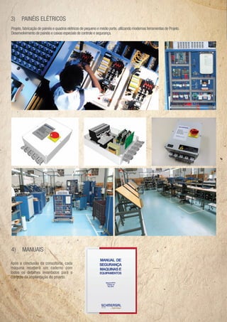 3)     PAINÉIS ELÉTRICOS
Projeto, fabricação de painéis e quadros elétricos de pequeno e médio porte, utilizando modernas ferramentas de Projeto.
Desenvolvimento de painéis e caixas especiais de controle e segurança.




4)     MANUAIS

Após
Após a conclusão da consultoria, cada
         onclusão
             usão     co sultoria, ad
máquina receberá um caderno com
  áquin re ebe á
           ece           cadern co
todo os etalhe leva tados ar
todos os detalhes levantados para o
               hes leva
cont
controle implantaçã do rojeto
controle da implantação do projeto.
 