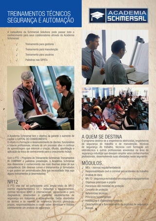 TREINAMENTOS TÉCNICOS
SEGURANÇA E AUTOMAÇÃO
A consultoria da Schmersal Solutions pode passar todo o
conhecimento para seus colaboradores através da Academia
Schmersal:

        √        Treinamento para gestores
        √        Treinamento para manutenção
        √        Treinamento para usuários
        √        Palestras nas SIPATs




A Academia Schmersal tem o objetivo de garantir o aumento de
capital: o CAPITAL DO CONHECIMENTO.
                                                                     A QUEM SE DESTINA
                                                                     O programa destina-se a engenheiros eletricistas, engenheiros
O intuito é a formação e desenvolvimento de clientes, funcionários
                                                                     de segurança do trabalho e de manutenção, técnicos
e futuros proﬁssionais, através de um processo ativo e contínuo
                                                                     de segurança do trabalho, técnicos com formação em
de aprendizagem que estimule a criação, difusão, assimilação e
                                                                     eletrotécnica e outros proﬁssionais envolvidos na área de
aplicação da troca de conhecimento para o crescimento mútuo.
                                                                     segurança industrial que desejam ampliar seus conhecimentos
                                                                     proﬁssionais, desenvolvendo suas atividades neste segmento.
Com o PTS – Programa de Treinamento Schmersal, Treinamentos
IN COMPANY e palestras presenciais, a Academia Schmersal
visa disseminar o conhecimento nas mais diversas áreas de sua        MÓDULOS
competência. São diversos cursos e treinamentos já formatados        √   NR’s - normas regulamentadoras
e que podem ser personalizados para sua necessidade. Veja aqui       √   Responsabilidade civil e criminal nos acidentes do trabalho
alguns treinamentos já desenvolvidos:                                √   Análise de risco
                                                                     √   NR-12 - segurança no trabalho em máquinas e equipamentos
NR12                                                                 √   Objetivos principais e prazos
O PTS visa dar ao participante uma ampla visão da NR12               √   Hierarquia das medidas de proteção
(norma regulamentadora 12 – máquinas e equipamentos),                √   Conceito de proteção
normas técnicas ABNT e internacionais, capacitando-o para            √   Referências técnicas
diagnosticar, desenvolver e implantar equipamentos de
segurança em máquinas e equipamentos. Serão abordados                √   Princípios fundamentais
os termos e as normas de referencia técnica, glossários,             √   Instalações e dispositivos elétricos
prazos, responsabilidades e como saber identiﬁcar e instalar         √   Características e funcionamento de produtos de segurança
corretamente um produto de segurança.                                √   Anexos
 