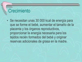 Crecimiento Se necesitan unas 30 000 kcal de energía para que se forme el bebé, aumentar el tamaño de la placenta y los órganos reproductivos, proporcionar la energía necesaria para los tejidos recién formados del bebé y originar reservas adicionales de grasa en la madre. 