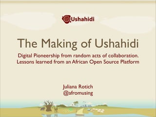 The Making of Ushahidi
Digital Pioneership from random acts of collaboration.
Lessons learned from an African Open Source Platform
Juliana Rotich
@afromusing
 