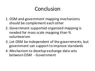 Conclusion
1.	OSM	and	government	mapping	mechanisms	
should	be	complement	each	other
2.	Government	supported	organized	mapping	is	
needed	for	mass	scale	mapping	than	%	
volunteerism
3.	Let	OSM	be	independent	of	the	governments,	but	
government	can	support	to	improve	standards
4.	Mechanism	to	develop	exchange	data	sets	
between	OSM		- Government
 