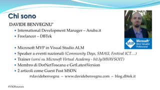 DAVIDE BENVEGNU’
 International Development Manager – Aruba.it
 Freelancer – DBTek
 Microsoft MVP in Visual Studio ALM
 Speaker a eventi nazionali (Community Days, SMAU, Festival ICT…)
 Trainer (corsi su Microsoft Virtual Academy - bit.ly/MVAVSOIT)
 Membro di DotNetToscana e GetLatestVersion
 2 articoli come Guest Post MSDN
@davidebenvegnu – www.davidebenvegnu.com – blog.dbtek.it
Chi sono
#VSOSources
 