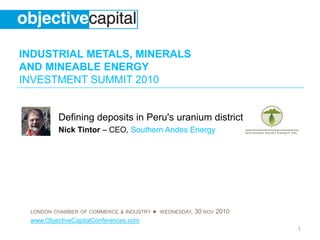 INDUSTRIAL METALS, MINERALS
AND MINEABLE ENERGY
INVESTMENT SUMMIT 2010
LONDON CHAMBER OF COMMERCE & INDUSTRY ● WEDNESDAY, 30 NOV 2010
www.ObjectiveCapitalConferences.com
1
Defining deposits in Peru's uranium district
Nick Tintor – CEO, Southern Andes Energy
 