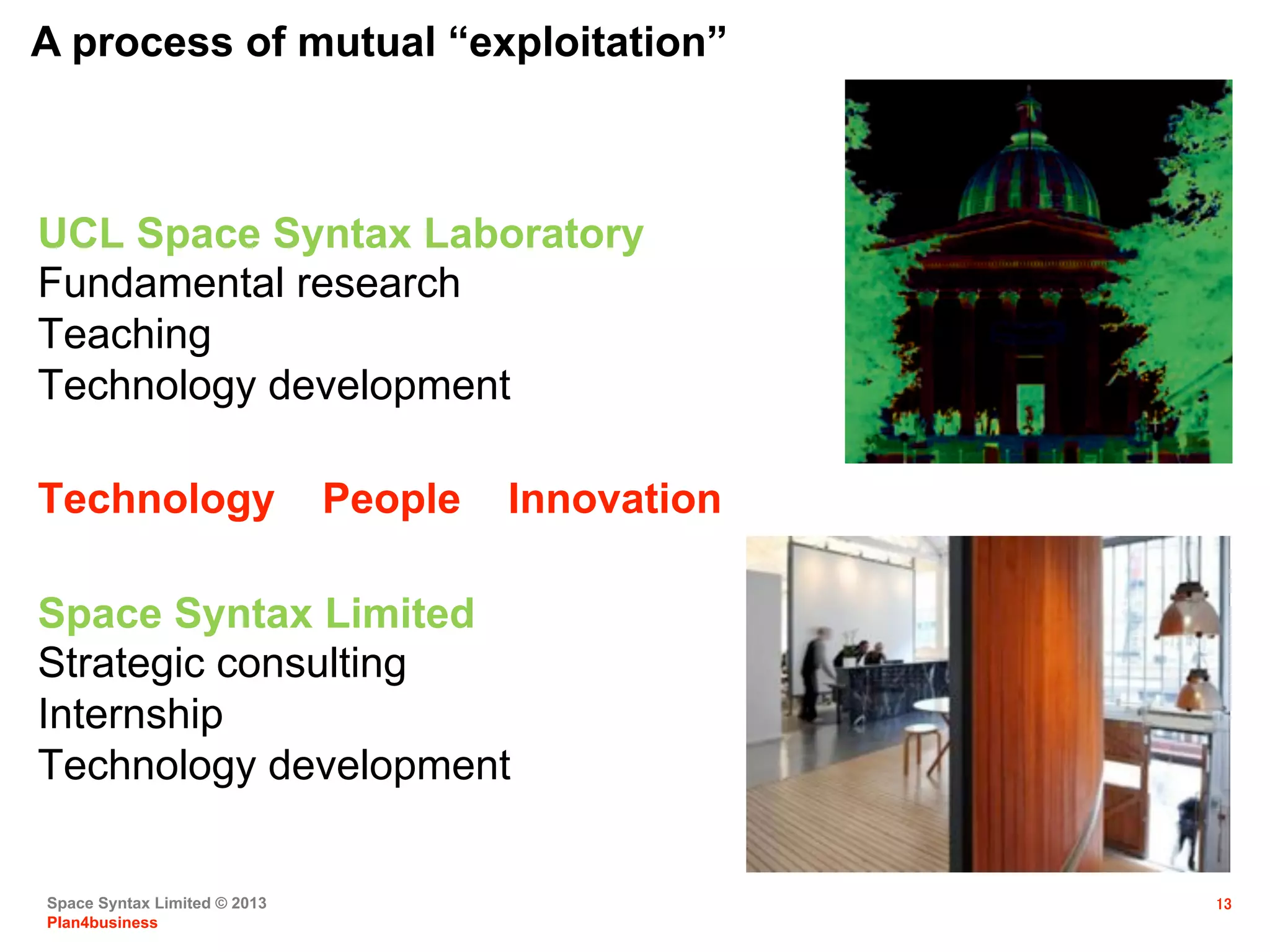 Space Syntax Limited © 2013
Plan4business
13
UCL Space Syntax Laboratory
Fundamental research
Teaching
Technology development
Space Syntax Limited
Strategic consulting
Internship
Technology development
Technology People Innovation
A process of mutual “exploitation”
 