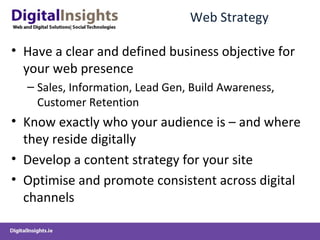 Web Strategy Have a clear and defined business objective for your web presence Sales, Information, Lead Gen, Build Awareness, Customer Retention Know exactly who your audience is – and where they reside digitally Develop a content strategy for your site Optimise and promote consistent across digital channels  