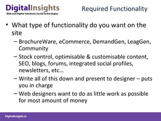 Required Functionality  What type of functionality do you want on the site BrochureWare, eCommerce, DemandGen, LeagGen, Community  Stock control, optimisable & customisable content, SEO, blogs, forums, integrated social profiles, newsletters, etc… Write all of this down and present to designer – puts you in charge Web designers want to do as little work as possible for most amount of money 