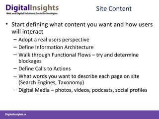 Site Content Start defining what content you want and how users will interact  Adopt a real users perspective Define Information Architecture Walk through Functional Flows – try and determine blockages Define Calls to Actions What words you want to describe each page on site (Search Engines, Taxonomy) Digital Media – photos, videos, podcasts, social profiles 