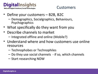 Customers Define your customers – B2B, B2C  Demographics, Socialgraphics, Behaviours, Psychographics What specifically do they want from you Describe channels to market  Integrated offline and online (Mobile?) Understand where and how customers use online resources Technophobes or Technophiles Do they use social channels  - if so, which channels Start researching NOW 