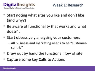 Week 1: Research Start noting what sites you like and don’t like (and why?) Be aware of functionality that works and what doesn’t  Start obsessively analysing your customers  All business and marketing needs to be “customer-centric” Draw out by hand the functional flow of site Capture some key Calls to Actions  